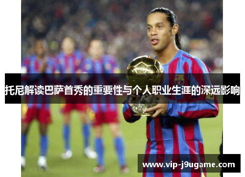 托尼解读巴萨首秀的重要性与个人职业生涯的深远影响
